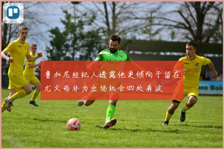 鲁加尼经纪人透露他更倾向于留在尤文而非为出场机会四处奔波