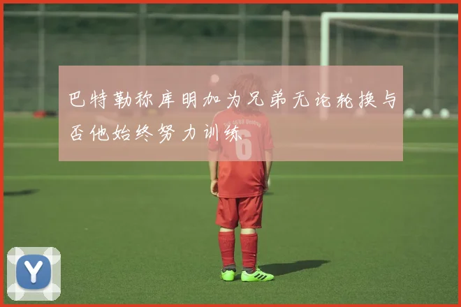 巴特勒称库明加为兄弟无论轮换与否他始终努力训练