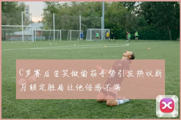 C罗赛后苦笑做偷窃手势引发热议新月锁定胜局让他倍感不满