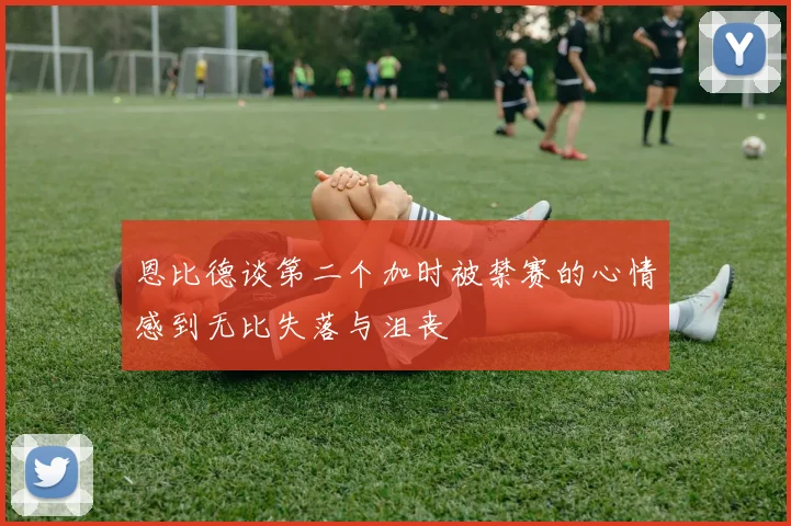 恩比德谈第二个加时被禁赛的心情感到无比失落与沮丧