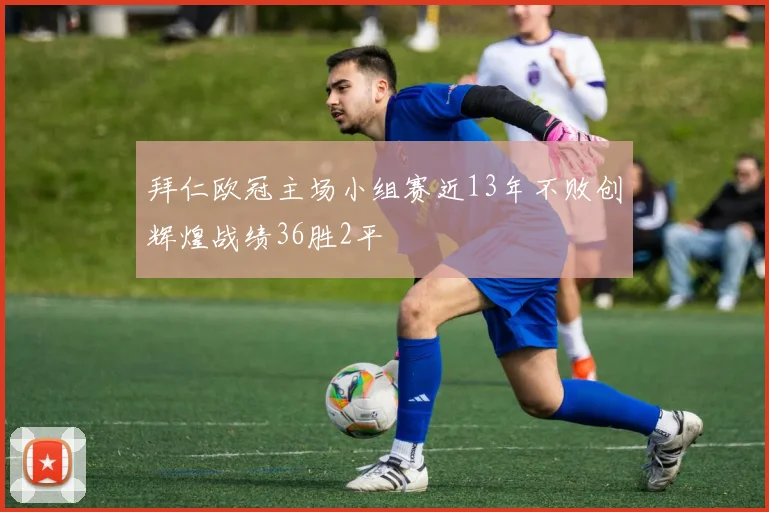 拜仁欧冠主场小组赛近13年不败创辉煌战绩36胜2平