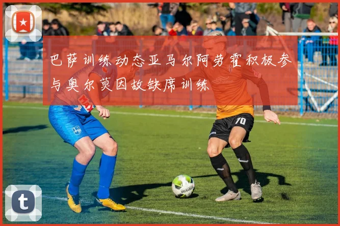巴萨训练动态亚马尔阿劳霍积极参与奥尔莫因故缺席训练