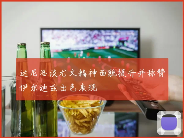 达尼洛谈尤文精神面貌提升并称赞伊尔迪兹出色表现