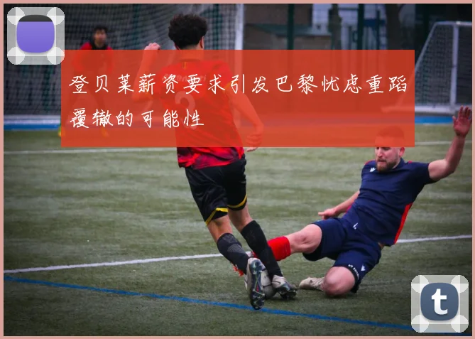 登贝莱薪资要求引发巴黎忧虑重蹈覆辙的可能性