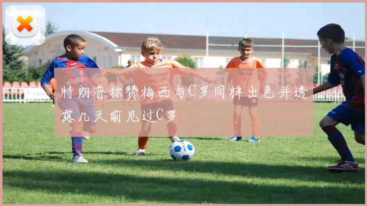 特朗普称赞梅西与C罗同样出色并透露几天前见过C罗