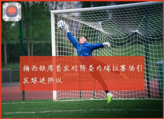梅西缺席首发对阵委内瑞拉赛场引发球迷热议