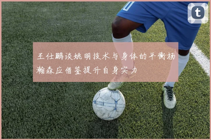 王仕鹏谈姚明技术与身体的平衡杨瀚森应借鉴提升自身实力