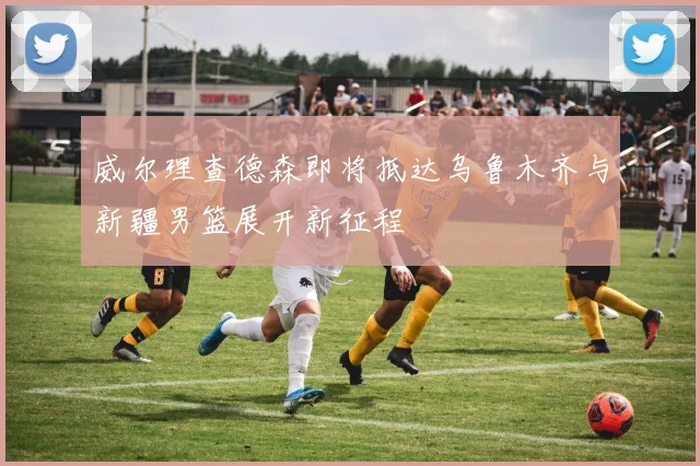 威尔理查德森即将抵达乌鲁木齐与新疆男篮展开新征程