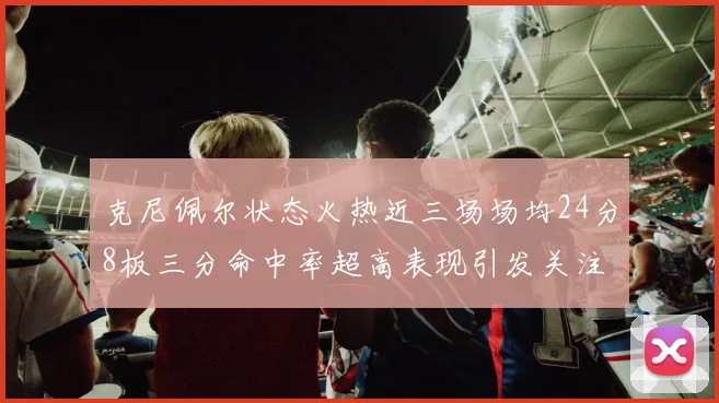 克尼佩尔状态火热近三场场均24分8板三分命中率超高表现引发关注