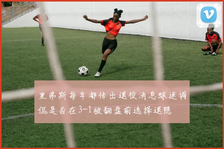 里弗斯每年都传出退役消息球迷调侃是否在3-1被翻盘前选择退隐