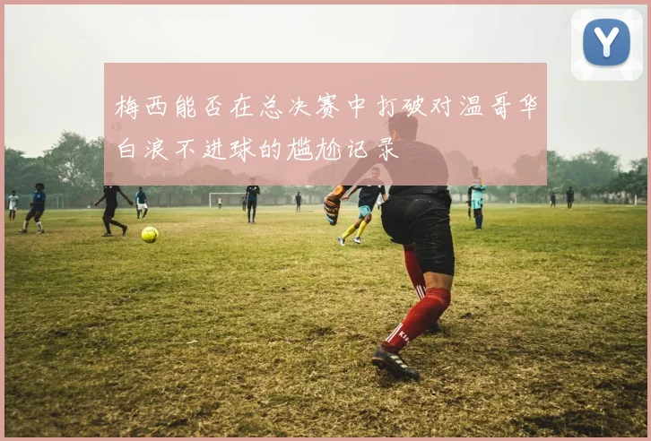 梅西能否在总决赛中打破对温哥华白浪不进球的尴尬记录