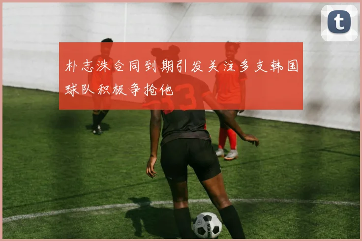 朴志洙合同到期引发关注多支韩国球队积极争抢他