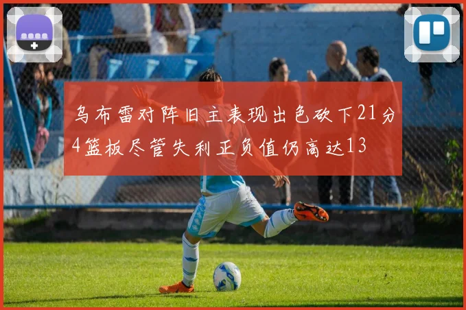 乌布雷对阵旧主表现出色砍下21分4篮板尽管失利正负值仍高达13
