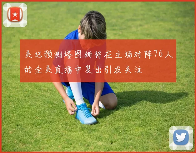 美记预测塔图姆将在主场对阵76人的全美直播中复出引发关注