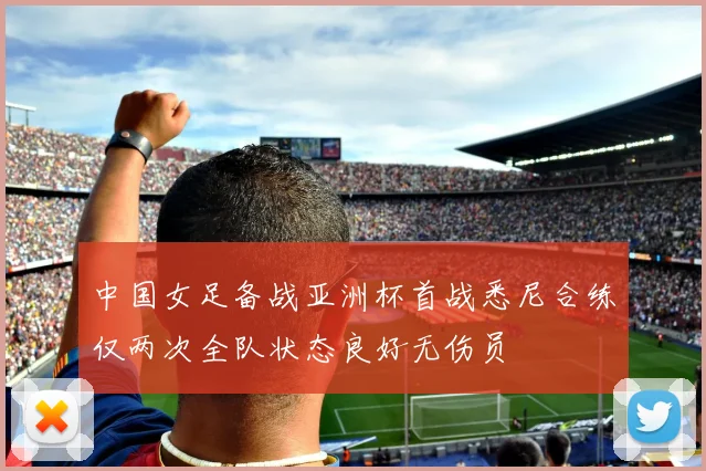 中国女足备战亚洲杯首战悉尼合练仅两次全队状态良好无伤员