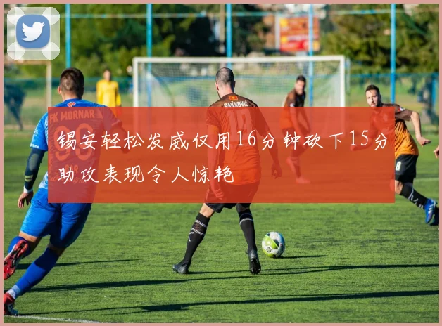 锡安轻松发威仅用16分钟砍下15分助攻表现令人惊艳