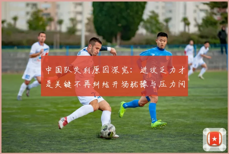中国队失利原因深究：进攻乏力才是关键不再纠结开场犹豫与压力问题