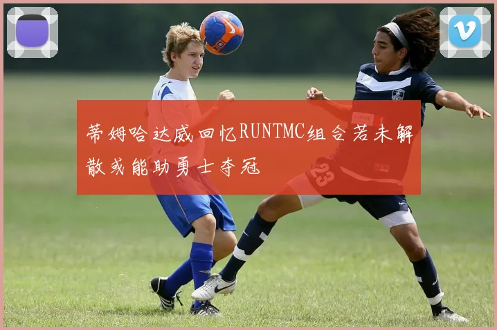蒂姆哈达威回忆RUNTMC组合若未解散或能助勇士夺冠