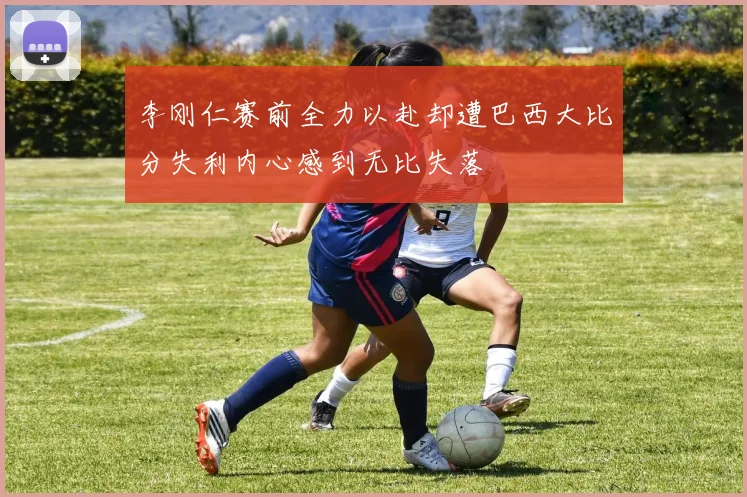 李刚仁赛前全力以赴却遭巴西大比分失利内心感到无比失落