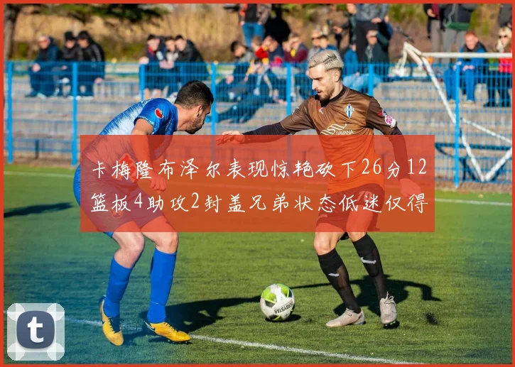 卡梅隆布泽尔表现惊艳砍下26分12篮板4助攻2封盖兄弟状态低迷仅得4分