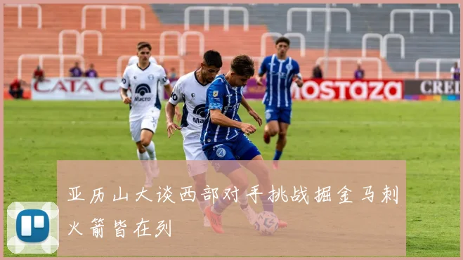 亚历山大谈西部对手挑战掘金马刺火箭皆在列