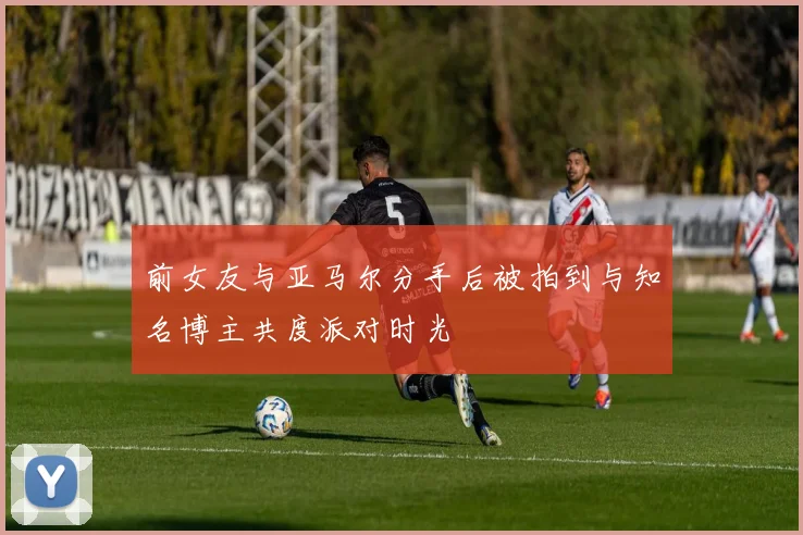 前女友与亚马尔分手后被拍到与知名博主共度派对时光