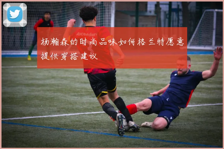 杨瀚森的时尚品味如何格兰特愿意提供穿搭建议