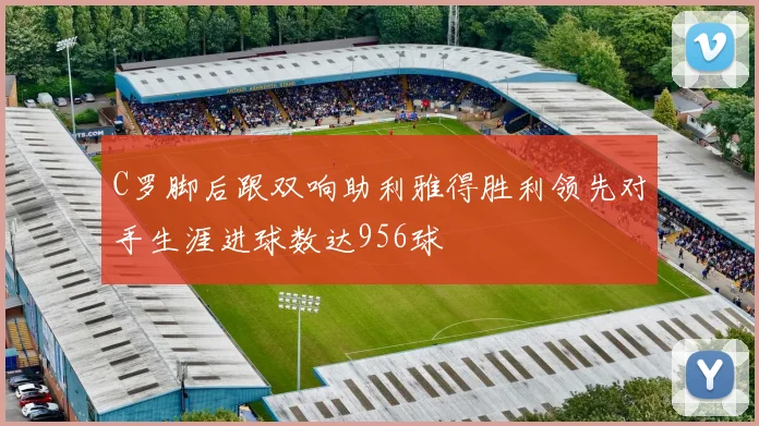C罗脚后跟双响助利雅得胜利领先对手生涯进球数达956球
