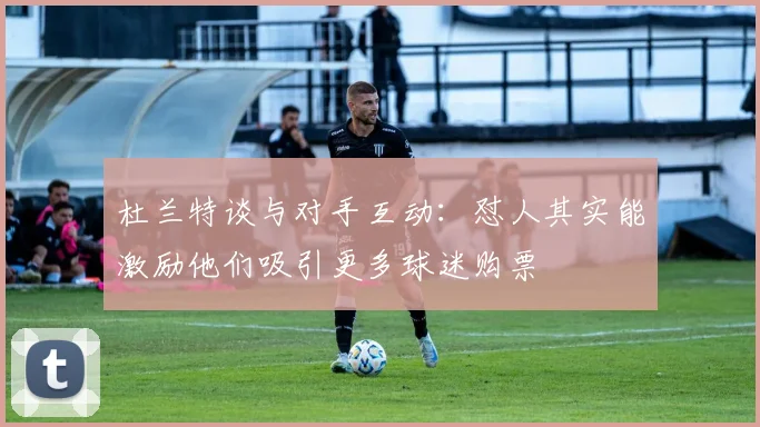 杜兰特谈与对手互动：怼人其实能激励他们吸引更多球迷购票