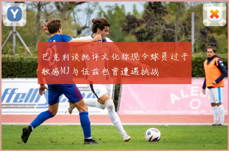 巴克利谈批评文化称现今球员过于敏感MJ与伍兹也曾遭遇挑战