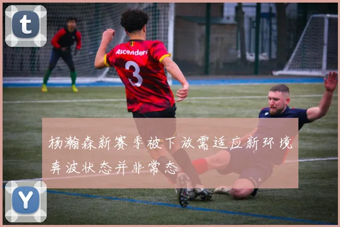 杨瀚森新赛季被下放需适应新环境奔波状态并非常态
