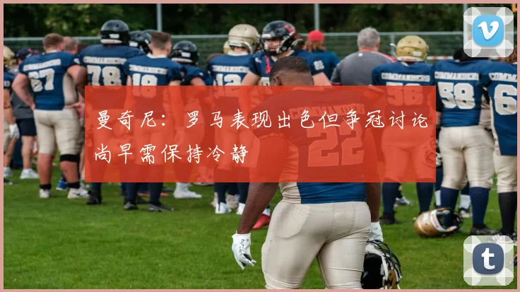 曼奇尼：罗马表现出色但争冠讨论尚早需保持冷静