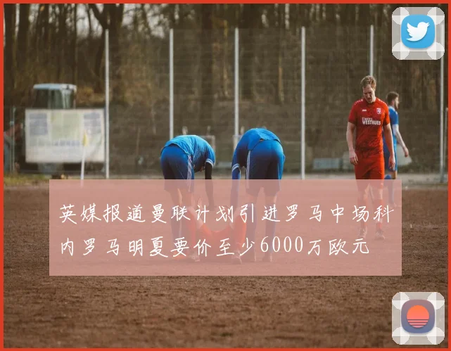 英媒报道曼联计划引进罗马中场科内罗马明夏要价至少6000万欧元