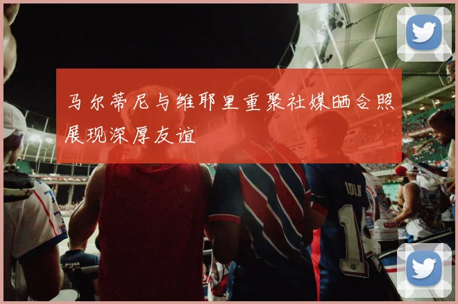 马尔蒂尼与维耶里重聚社媒晒合照展现深厚友谊