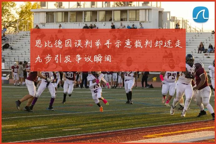 恩比德因误判举手示意裁判却连走九步引发争议瞬间