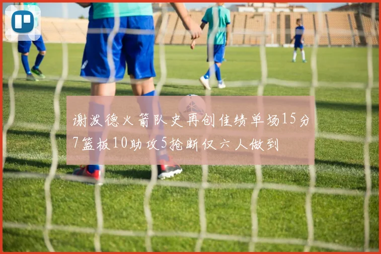 谢泼德火箭队史再创佳绩单场15分7篮板10助攻5抢断仅六人做到
