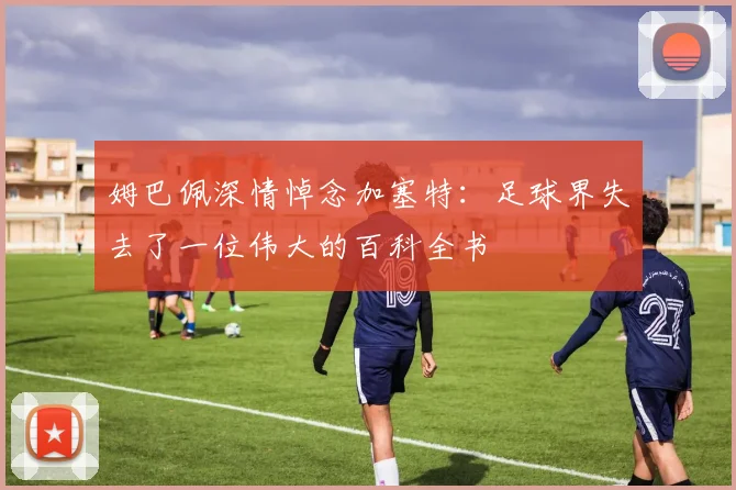 姆巴佩深情悼念加塞特：足球界失去了一位伟大的百科全书