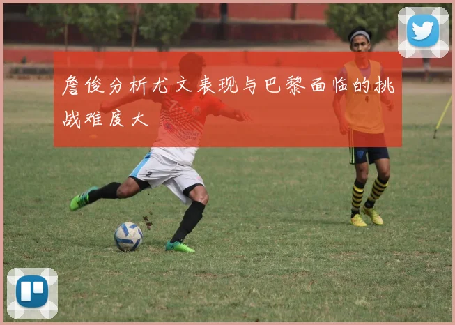 詹俊分析尤文表现与巴黎面临的挑战难度大